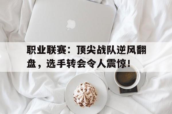 职业联赛：顶尖战队逆风翻盘，选手转会令人震惊！