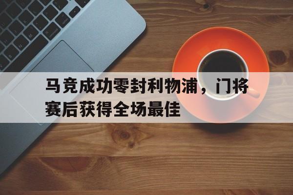 马竞成功零封利物浦，门将赛后获得全场最佳马竞成功零封利物浦,门将赛后获得全场最佳进球